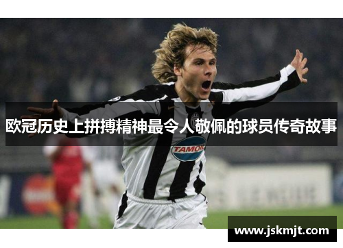 欧冠历史上拼搏精神最令人敬佩的球员传奇故事